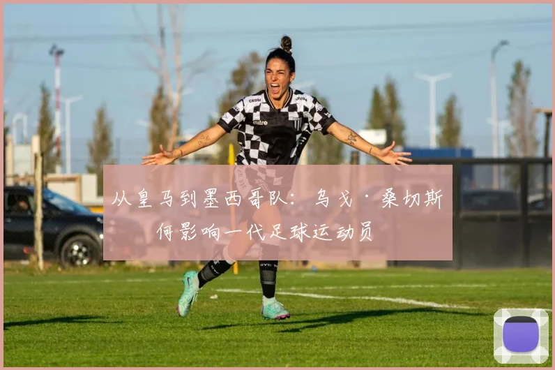 从皇马到墨西哥队：乌戈·桑切斯如何影响一代足球运动员