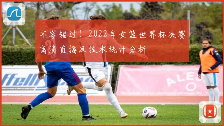 不容错过！2022年女篮世界杯决赛高清直播及技术统计分析