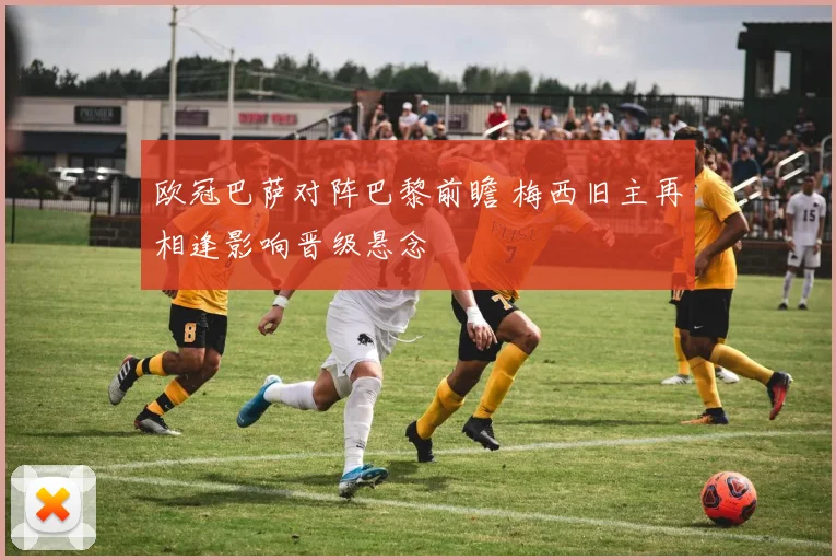 欧冠巴萨对阵巴黎前瞻 梅西旧主再相逢影响晋级悬念