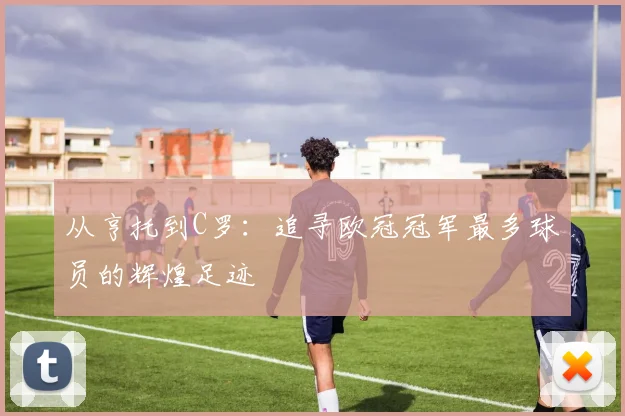 从亨托到C罗：追寻欧冠冠军最多球员的辉煌足迹