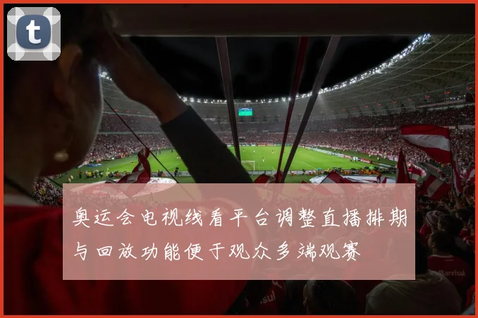奥运会电视线看平台调整直播排期与回放功能便于观众多端观赛