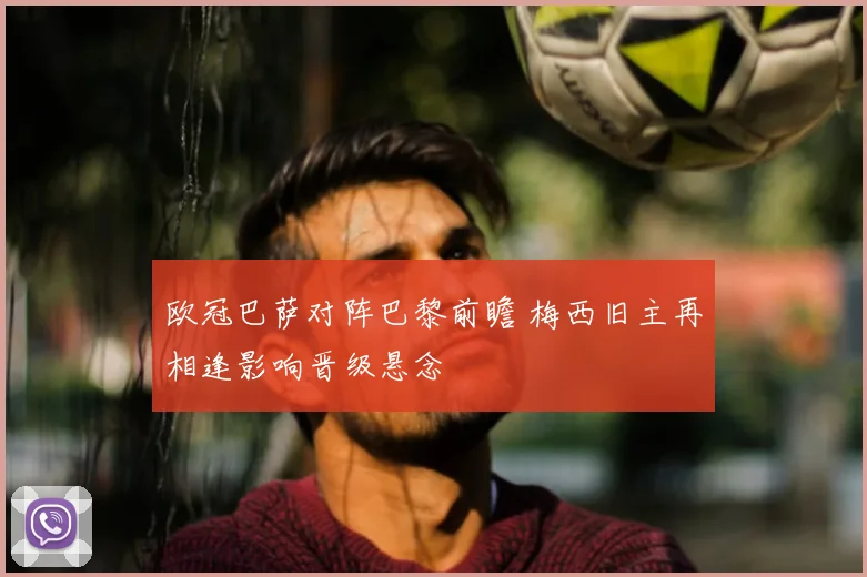 欧冠巴萨对阵巴黎前瞻 梅西旧主再相逢影响晋级悬念