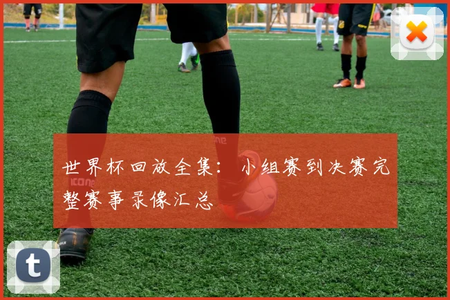 世界杯回放全集：小组赛到决赛完整赛事录像汇总