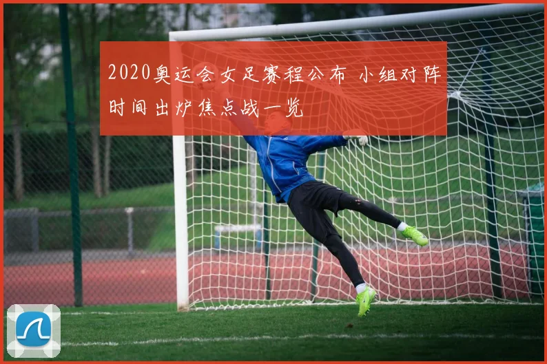 2020奥运会女足赛程公布 小组对阵时间出炉焦点战一览