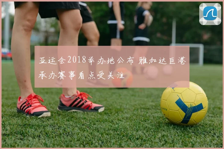 亚运会2018举办地公布 雅加达巨港承办赛事看点受关注