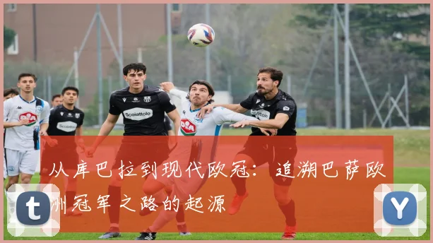 从库巴拉到现代欧冠：追溯巴萨欧洲冠军之路的起源