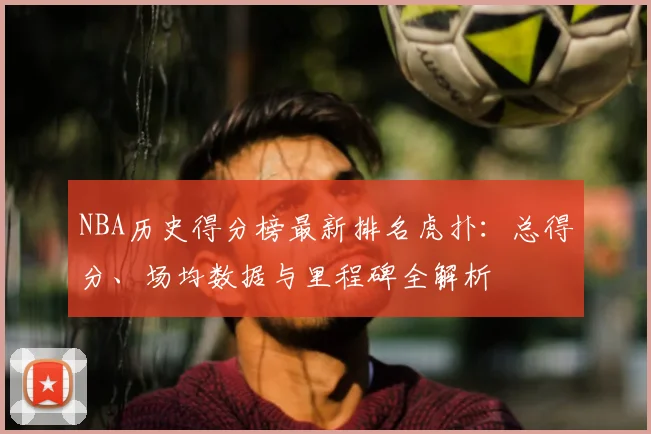 NBA历史得分榜最新排名虎扑：总得分、场均数据与里程碑全解析