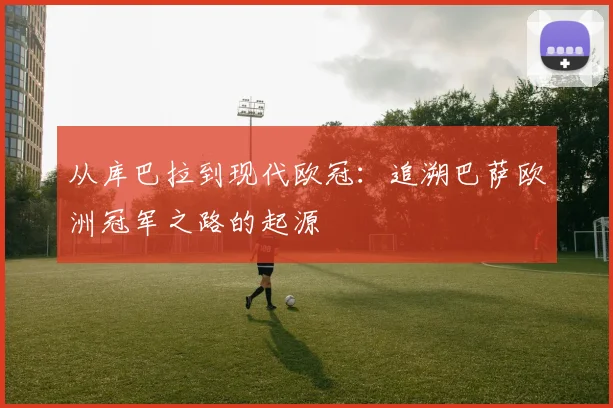 从库巴拉到现代欧冠：追溯巴萨欧洲冠军之路的起源