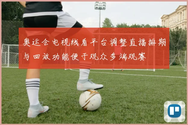奥运会电视线看平台调整直播排期与回放功能便于观众多端观赛