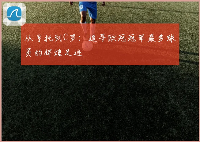 从亨托到C罗：追寻欧冠冠军最多球员的辉煌足迹