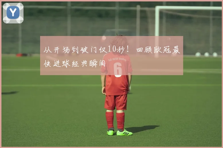 从开场到破门仅10秒！回顾欧冠最快进球经典瞬间