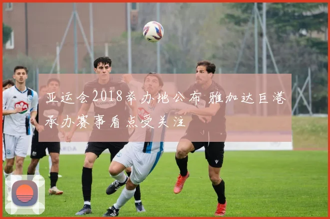 亚运会2018举办地公布 雅加达巨港承办赛事看点受关注